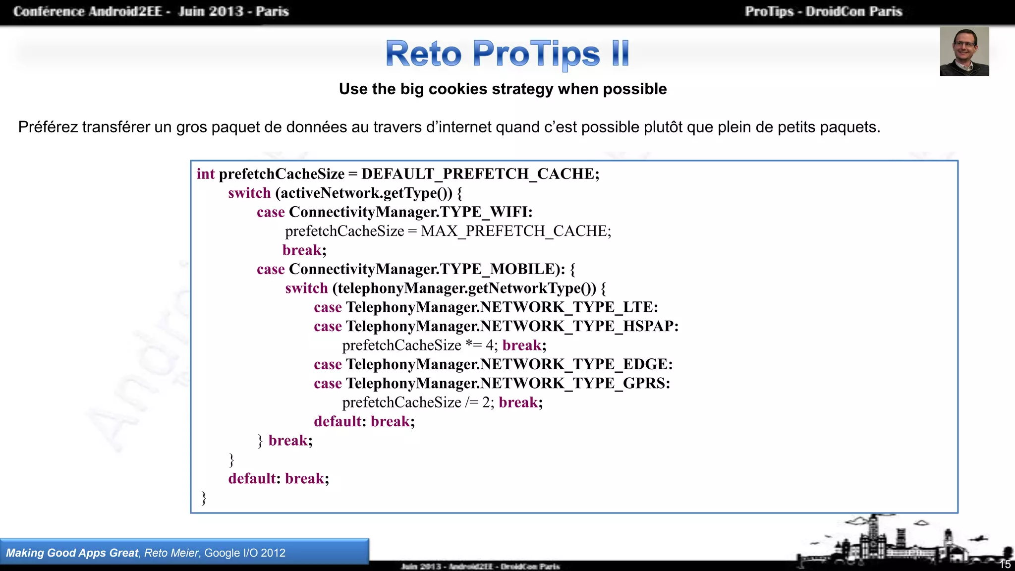 15
Use the big cookies strategy when possible
Préférez transférer un gros paquet de données au travers d’internet quand c’est possible plutôt que plein de petits paquets.
Making Good Apps Great, Reto Meier, Google I/O 2012
int prefetchCacheSize = DEFAULT_PREFETCH_CACHE;
switch (activeNetwork.getType()) {
case ConnectivityManager.TYPE_WIFI:
prefetchCacheSize = MAX_PREFETCH_CACHE;
break;
case ConnectivityManager.TYPE_MOBILE): {
switch (telephonyManager.getNetworkType()) {
case TelephonyManager.NETWORK_TYPE_LTE:
case TelephonyManager.NETWORK_TYPE_HSPAP:
prefetchCacheSize *= 4; break;
case TelephonyManager.NETWORK_TYPE_EDGE:
case TelephonyManager.NETWORK_TYPE_GPRS:
prefetchCacheSize /= 2; break;
default: break;
} break;
}
default: break;
}
 