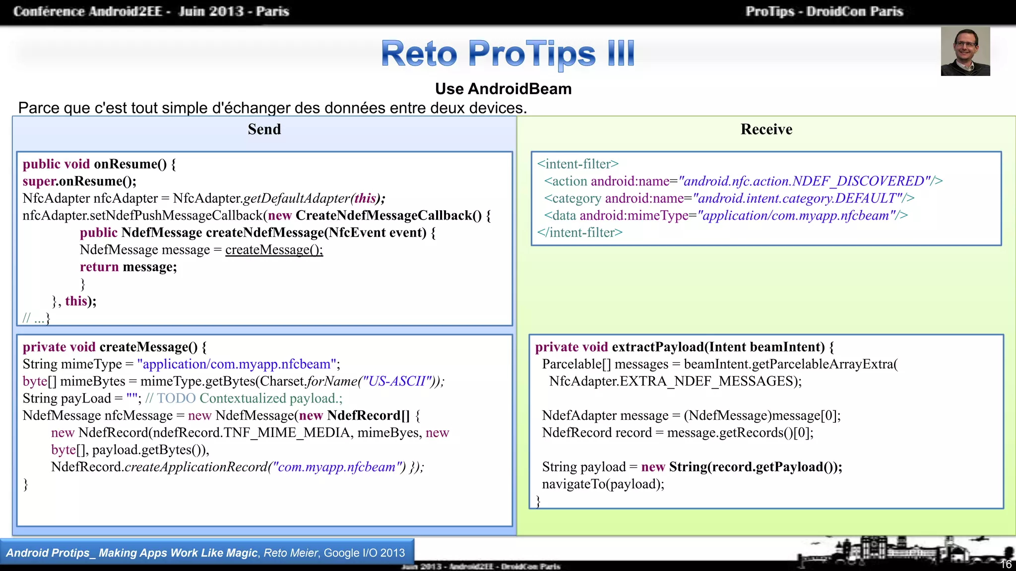Use AndroidBeam
Parce que c'est tout simple d'échanger des données entre deux devices.
Send Receive
16
Android Protips_ Making Apps Work Like Magic, Reto Meier, Google I/O 2013
public void onResume() {
super.onResume();
NfcAdapter nfcAdapter = NfcAdapter.getDefaultAdapter(this);
nfcAdapter.setNdefPushMessageCallback(new CreateNdefMessageCallback() {
public NdefMessage createNdefMessage(NfcEvent event) {
NdefMessage message = createMessage();
return message;
}
}, this);
// ...}
private void createMessage() {
String mimeType = "application/com.myapp.nfcbeam";
byte[] mimeBytes = mimeType.getBytes(Charset.forName("US-ASCII"));
String payLoad = ""; // TODO Contextualized payload.;
NdefMessage nfcMessage = new NdefMessage(new NdefRecord[] {
new NdefRecord(ndefRecord.TNF_MIME_MEDIA, mimeByes, new
byte[], payload.getBytes()),
NdefRecord.createApplicationRecord("com.myapp.nfcbeam") });
}
private void extractPayload(Intent beamIntent) {
Parcelable[] messages = beamIntent.getParcelableArrayExtra(
NfcAdapter.EXTRA_NDEF_MESSAGES);
NdefAdapter message = (NdefMessage)message[0];
NdefRecord record = message.getRecords()[0];
String payload = new String(record.getPayload());
navigateTo(payload);
}
<intent-filter>
<action android:name="android.nfc.action.NDEF_DISCOVERED"/>
<category android:name="android.intent.category.DEFAULT"/>
<data android:mimeType="application/com.myapp.nfcbeam"/>
</intent-filter>
 