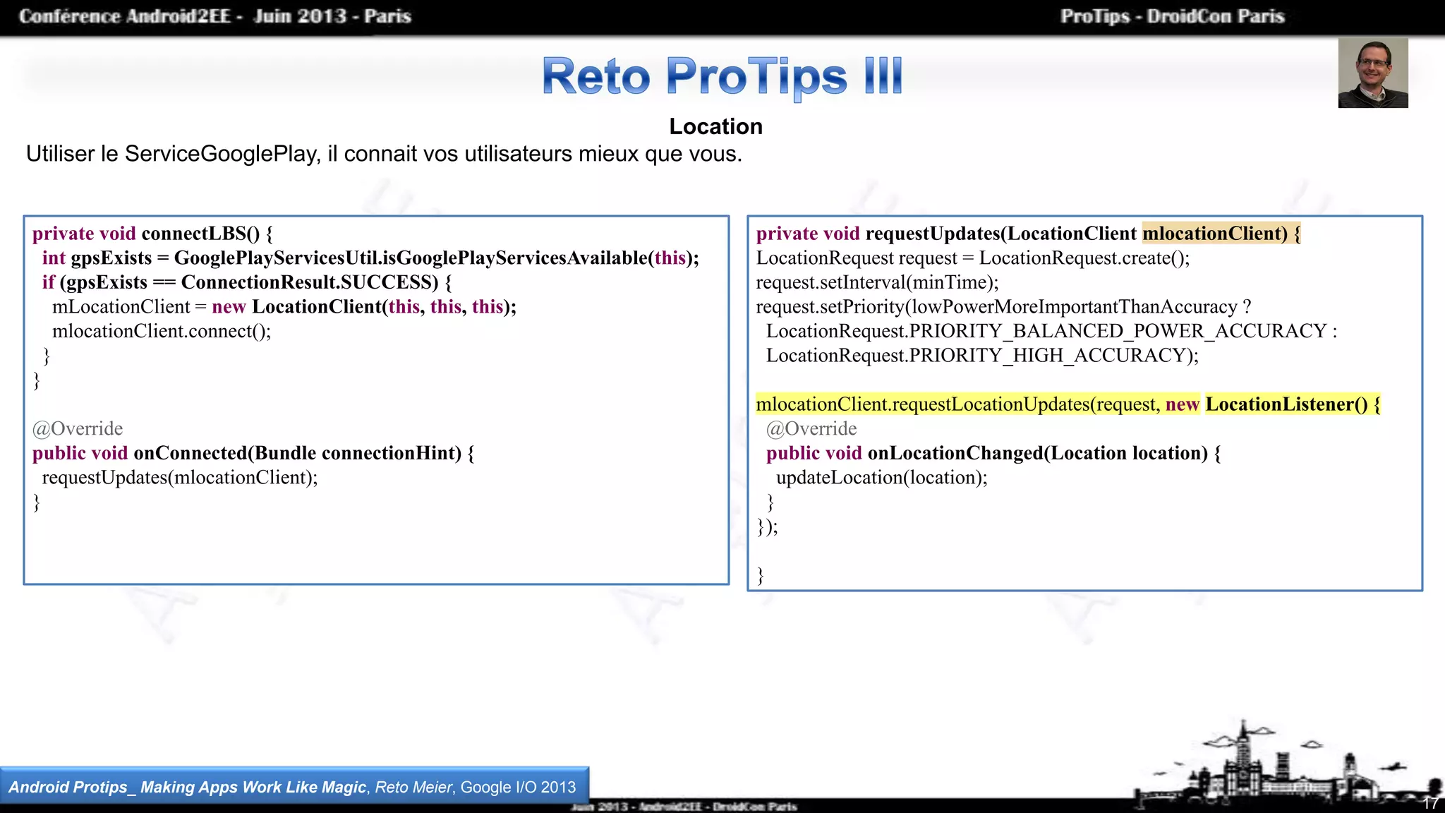Location
Utiliser le ServiceGooglePlay, il connait vos utilisateurs mieux que vous.
17
Android Protips_ Making Apps Work Like Magic, Reto Meier, Google I/O 2013
private void connectLBS() {
int gpsExists = GooglePlayServicesUtil.isGooglePlayServicesAvailable(this);
if (gpsExists == ConnectionResult.SUCCESS) {
mLocationClient = new LocationClient(this, this, this);
mlocationClient.connect();
}
}
@Override
public void onConnected(Bundle connectionHint) {
requestUpdates(mlocationClient);
}
private void requestUpdates(LocationClient mlocationClient) {
LocationRequest request = LocationRequest.create();
request.setInterval(minTime);
request.setPriority(lowPowerMoreImportantThanAccuracy ?
LocationRequest.PRIORITY_BALANCED_POWER_ACCURACY :
LocationRequest.PRIORITY_HIGH_ACCURACY);
mlocationClient.requestLocationUpdates(request, new LocationListener() {
@Override
public void onLocationChanged(Location location) {
updateLocation(location);
}
});
}
 