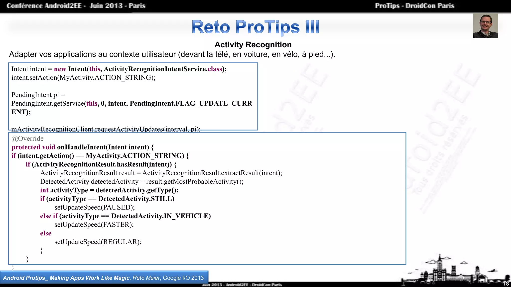 Activity Recognition
Adapter vos applications au contexte utilisateur (devant la télé, en voiture, en vélo, à pied...).
18
Android Protips_ Making Apps Work Like Magic, Reto Meier, Google I/O 2013
Intent intent = new Intent(this, ActivityRecognitionIntentService.class);
intent.setAction(MyActivity.ACTION_STRING);
PendingIntent pi =
PendingIntent.getService(this, 0, intent, PendingIntent.FLAG_UPDATE_CURR
ENT);
mActivityRecognitionClient.requestActivityUpdates(interval, pi);
@Override
protected void onHandleIntent(Intent intent) {
if (intent.getAction() == MyActivity.ACTION_STRING) {
if (ActivityRecognitionResult.hasResult(intent)) {
ActivityRecognitionResult result = ActivityRecognitionResult.extractResult(intent);
DetectedActivity detectedActivity = result.getMostProbableActivity();
int activityType = detectedActivity.getType();
if (activityType == DetectedActivity.STILL)
setUpdateSpeed(PAUSED);
else if (activityType == DetectedActivity.IN_VEHICLE)
setUpdateSpeed(FASTER);
else
setUpdateSpeed(REGULAR);
}
}
}
 