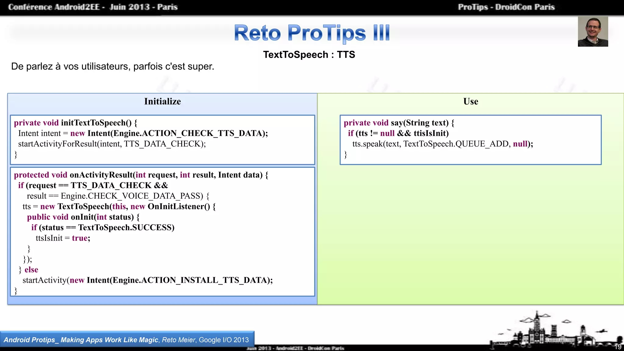 TextToSpeech : TTS
De parlez à vos utilisateurs, parfois c'est super.
Initialize Use
19
Android Protips_ Making Apps Work Like Magic, Reto Meier, Google I/O 2013
private void initTextToSpeech() {
Intent intent = new Intent(Engine.ACTION_CHECK_TTS_DATA);
startActivityForResult(intent, TTS_DATA_CHECK);
}
protected void onActivityResult(int request, int result, Intent data) {
if (request == TTS_DATA_CHECK &&
result == Engine.CHECK_VOICE_DATA_PASS) {
tts = new TextToSpeech(this, new OnInitListener() {
public void onInit(int status) {
if (status == TextToSpeech.SUCCESS)
ttsIsInit = true;
}
});
} else
startActivity(new Intent(Engine.ACTION_INSTALL_TTS_DATA);
}
private void say(String text) {
if (tts != null && ttisIsInit)
tts.speak(text, TextToSpeech.QUEUE_ADD, null);
}
 