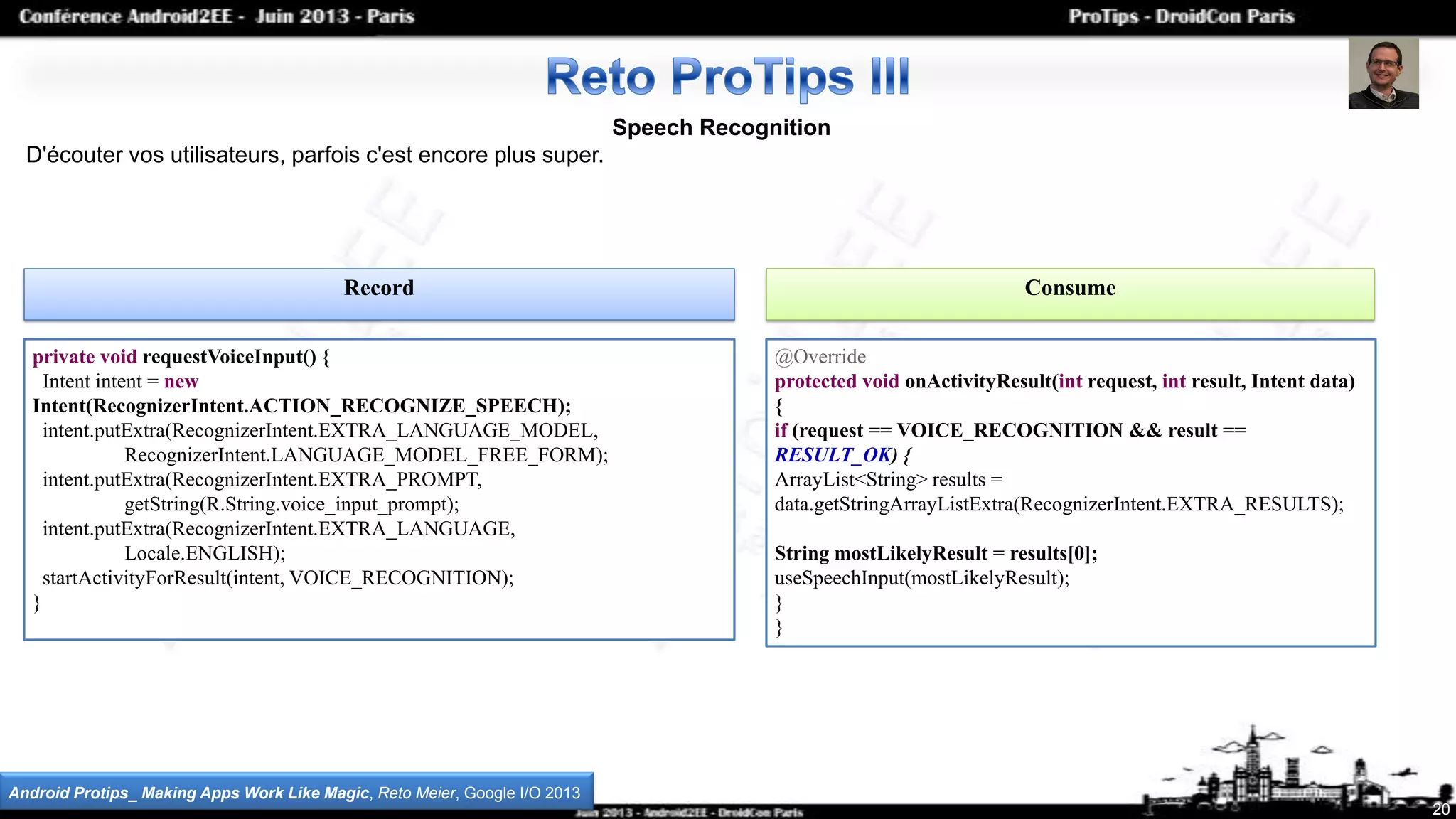 Speech Recognition
D'écouter vos utilisateurs, parfois c'est encore plus super.
Record Consume
20
Android Protips_ Making Apps Work Like Magic, Reto Meier, Google I/O 2013
private void requestVoiceInput() {
Intent intent = new
Intent(RecognizerIntent.ACTION_RECOGNIZE_SPEECH);
intent.putExtra(RecognizerIntent.EXTRA_LANGUAGE_MODEL,
RecognizerIntent.LANGUAGE_MODEL_FREE_FORM);
intent.putExtra(RecognizerIntent.EXTRA_PROMPT,
getString(R.String.voice_input_prompt);
intent.putExtra(RecognizerIntent.EXTRA_LANGUAGE,
Locale.ENGLISH);
startActivityForResult(intent, VOICE_RECOGNITION);
}
@Override
protected void onActivityResult(int request, int result, Intent data)
{
if (request == VOICE_RECOGNITION && result ==
RESULT_OK) {
ArrayList<String> results =
data.getStringArrayListExtra(RecognizerIntent.EXTRA_RESULTS);
String mostLikelyResult = results[0];
useSpeechInput(mostLikelyResult);
}
}
 