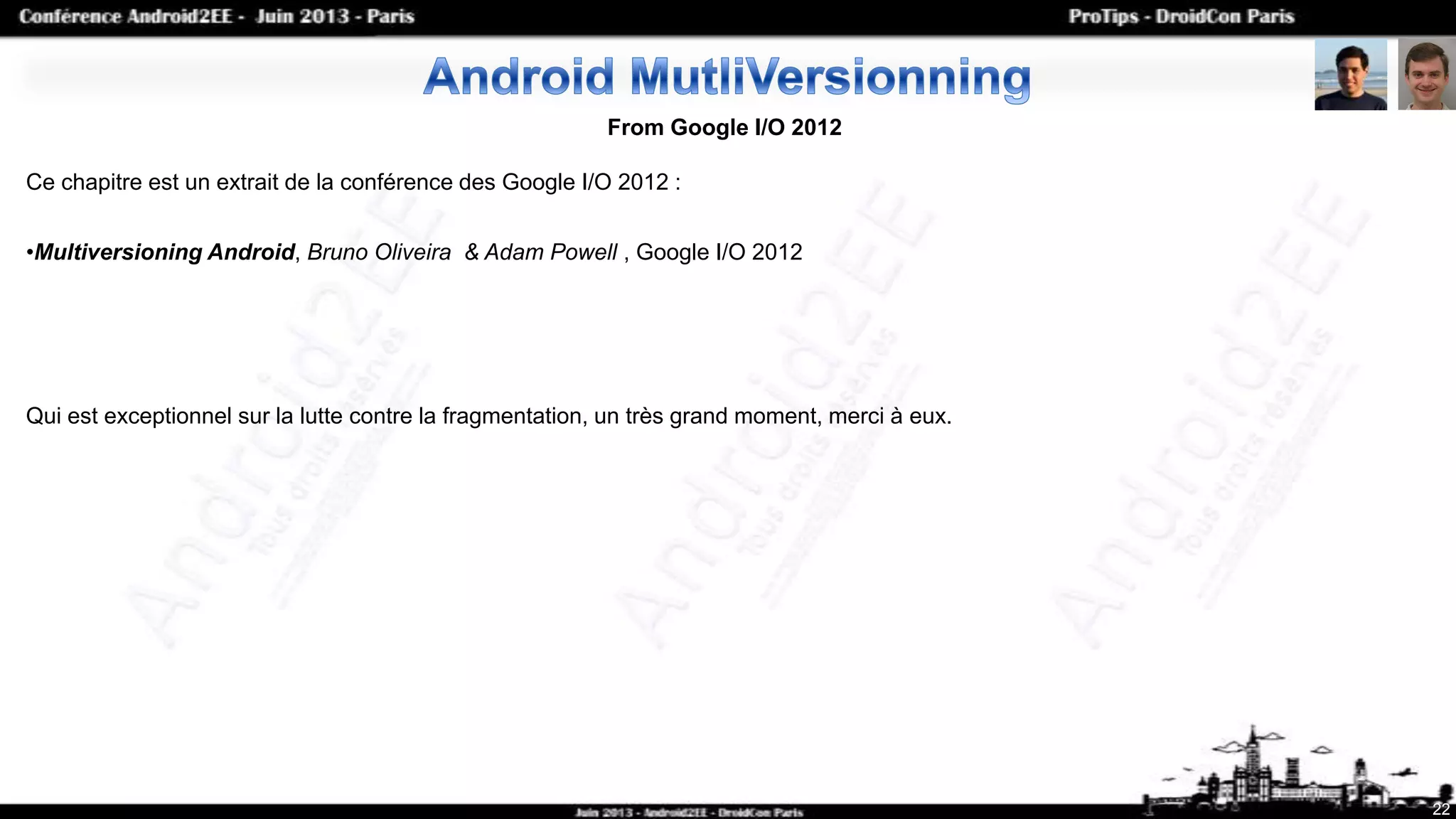 22
From Google I/O 2012
Ce chapitre est un extrait de la conférence des Google I/O 2012 :
•Multiversioning Android, Bruno Oliveira & Adam Powell , Google I/O 2012
Qui est exceptionnel sur la lutte contre la fragmentation, un très grand moment, merci à eux.
 