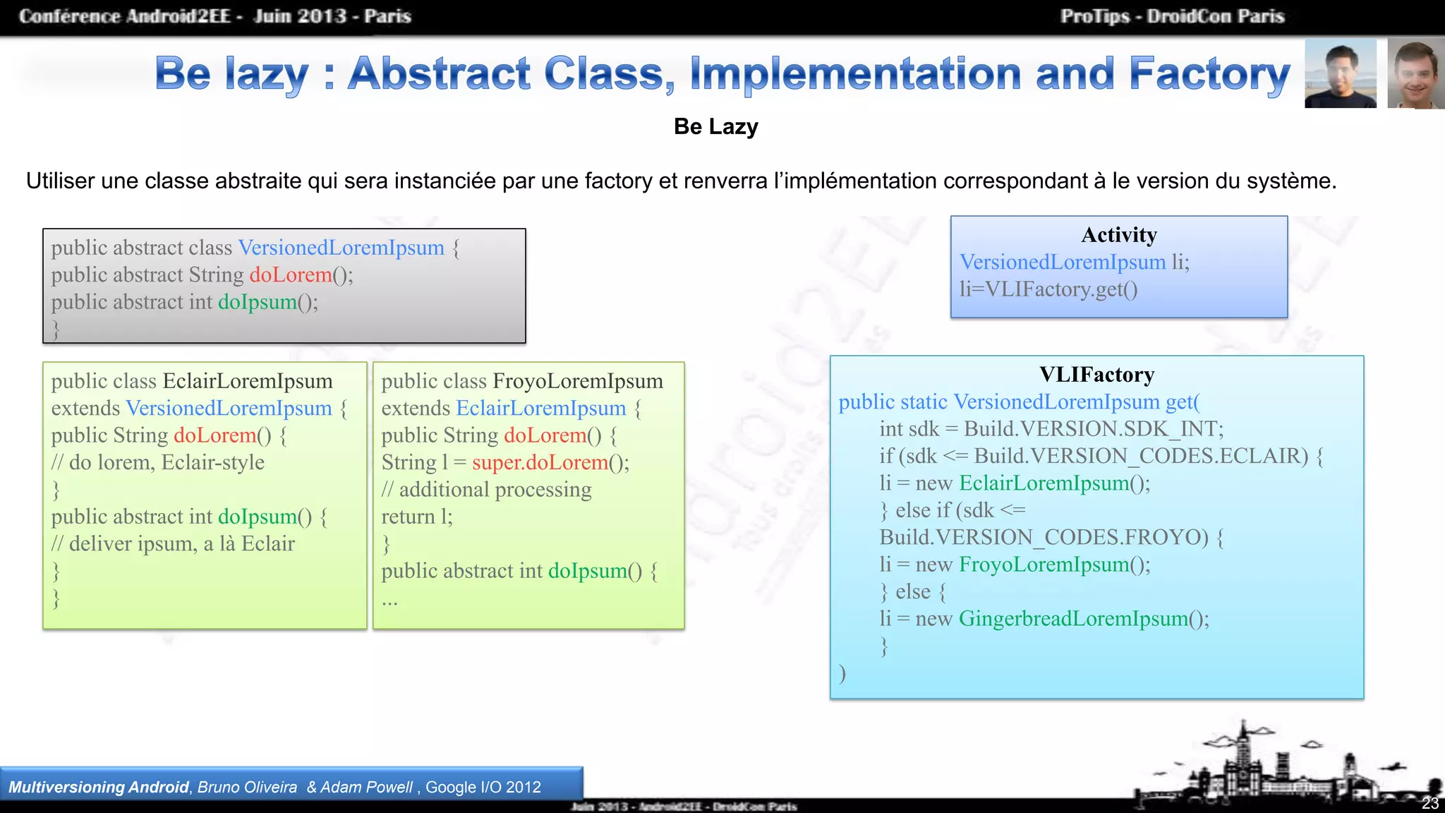 23
Be Lazy
Utiliser une classe abstraite qui sera instanciée par une factory et renverra l’implémentation correspondant à le version du système.
Multiversioning Android, Bruno Oliveira & Adam Powell , Google I/O 2012
public abstract class VersionedLoremIpsum {
public abstract String doLorem();
public abstract int doIpsum();
}
public class EclairLoremIpsum
extends VersionedLoremIpsum {
public String doLorem() {
// do lorem, Eclair-style
}
public abstract int doIpsum() {
// deliver ipsum, a là Eclair
}
}
public class FroyoLoremIpsum
extends EclairLoremIpsum {
public String doLorem() {
String l = super.doLorem();
// additional processing
return l;
}
public abstract int doIpsum() {
...
Activity
VersionedLoremIpsum li;
li=VLIFactory.get()
VLIFactory
public static VersionedLoremIpsum get(
int sdk = Build.VERSION.SDK_INT;
if (sdk <= Build.VERSION_CODES.ECLAIR) {
li = new EclairLoremIpsum();
} else if (sdk <=
Build.VERSION_CODES.FROYO) {
li = new FroyoLoremIpsum();
} else {
li = new GingerbreadLoremIpsum();
}
)
 