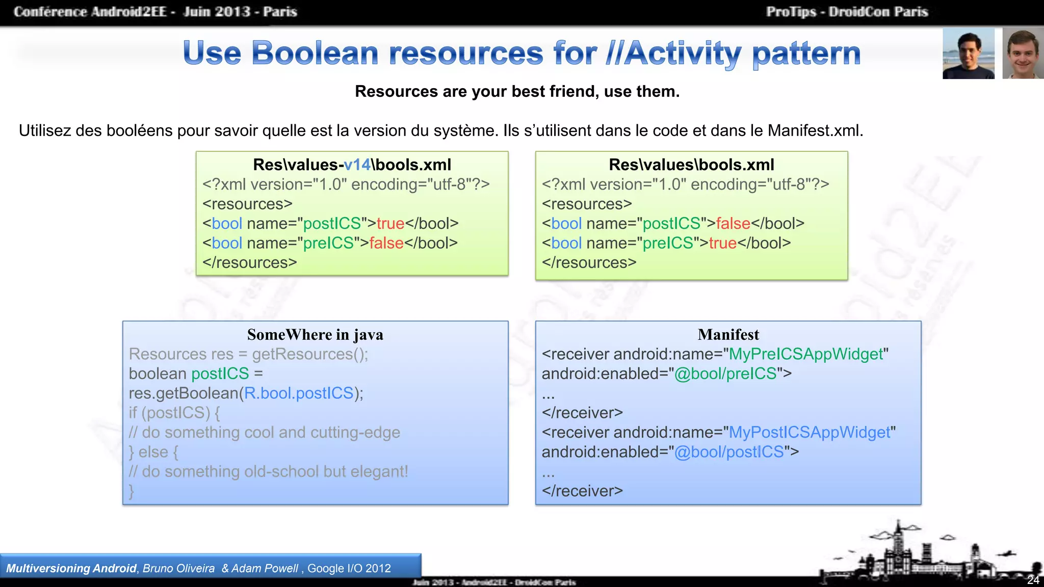 24
Resources are your best friend, use them.
Utilisez des booléens pour savoir quelle est la version du système. Ils s’utilisent dans le code et dans le Manifest.xml.
Multiversioning Android, Bruno Oliveira & Adam Powell , Google I/O 2012
Manifest
<receiver android:name="MyPreICSAppWidget"
android:enabled="@bool/preICS">
...
</receiver>
<receiver android:name="MyPostICSAppWidget"
android:enabled="@bool/postICS">
...
</receiver>
SomeWhere in java
Resources res = getResources();
boolean postICS =
res.getBoolean(R.bool.postICS);
if (postICS) {
// do something cool and cutting-edge
} else {
// do something old-school but elegant!
}
Resvalues-v14bools.xml
<?xml version="1.0" encoding="utf-8"?>
<resources>
<bool name="postICS">true</bool>
<bool name="preICS">false</bool>
</resources>
Resvaluesbools.xml
<?xml version="1.0" encoding="utf-8"?>
<resources>
<bool name="postICS">false</bool>
<bool name="preICS">true</bool>
</resources>
 