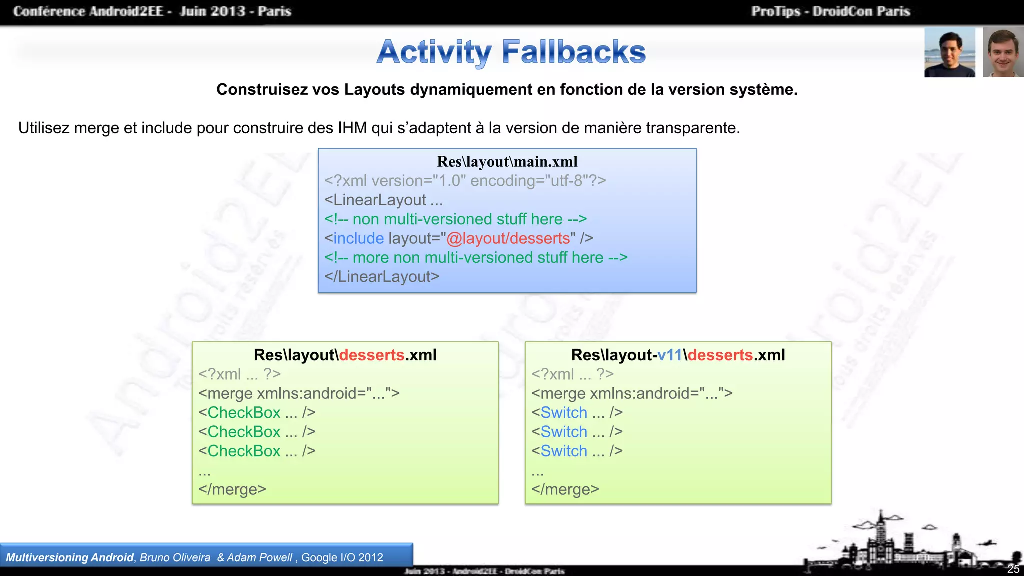 25
Construisez vos Layouts dynamiquement en fonction de la version système.
Utilisez merge et include pour construire des IHM qui s’adaptent à la version de manière transparente.
Multiversioning Android, Bruno Oliveira & Adam Powell , Google I/O 2012
Reslayoutmain.xml
<?xml version="1.0" encoding="utf-8"?>
<LinearLayout ...
<!-- non multi-versioned stuff here -->
<include layout="@layout/desserts" />
<!-- more non multi-versioned stuff here -->
</LinearLayout>
Reslayoutdesserts.xml
<?xml ... ?>
<merge xmlns:android="...">
<CheckBox ... />
<CheckBox ... />
<CheckBox ... />
...
</merge>
Reslayout-v11desserts.xml
<?xml ... ?>
<merge xmlns:android="...">
<Switch ... />
<Switch ... />
<Switch ... />
...
</merge>
 