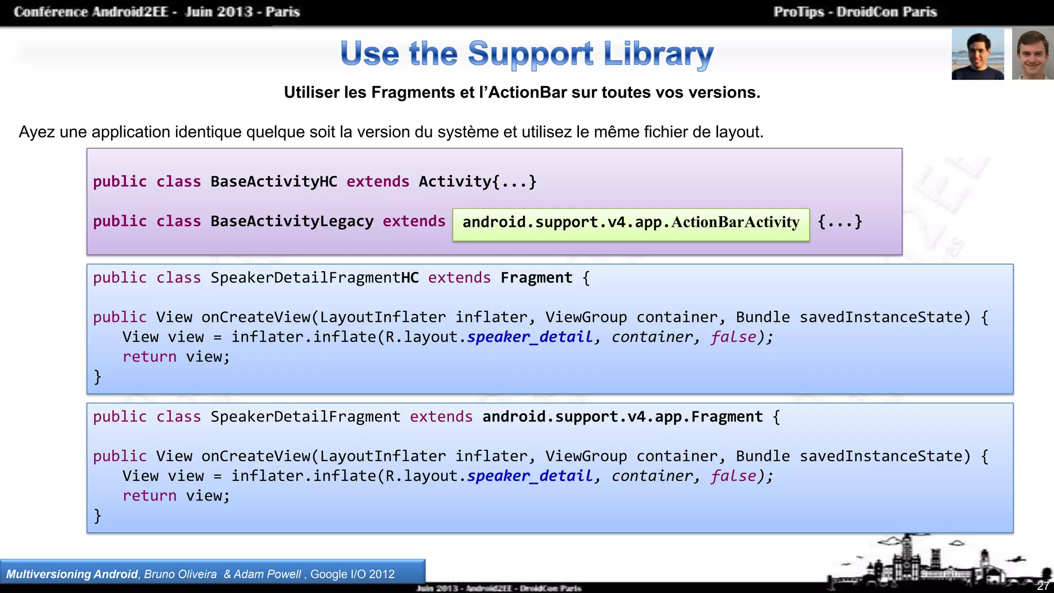 27
Utiliser les Fragments et l’ActionBar sur toutes vos versions.
Ayez une application identique quelque soit la version du système et utilisez le même fichier de layout.
Multiversioning Android, Bruno Oliveira & Adam Powell , Google I/O 2012
public class SpeakerDetailFragmentHC extends Fragment {
public View onCreateView(LayoutInflater inflater, ViewGroup container, Bundle savedInstanceState) {
View view = inflater.inflate(R.layout.speaker_detail, container, false);
return view;
}
public class SpeakerDetailFragment extends android.support.v4.app.Fragment {
public View onCreateView(LayoutInflater inflater, ViewGroup container, Bundle savedInstanceState) {
View view = inflater.inflate(R.layout.speaker_detail, container, false);
return view;
}
public class BaseActivityHC extends Activity{...}
public class BaseActivityLegacy extends android.support.v4.app.FragmentActivity {...}android.support.v4.app.ActionBarActivity
 