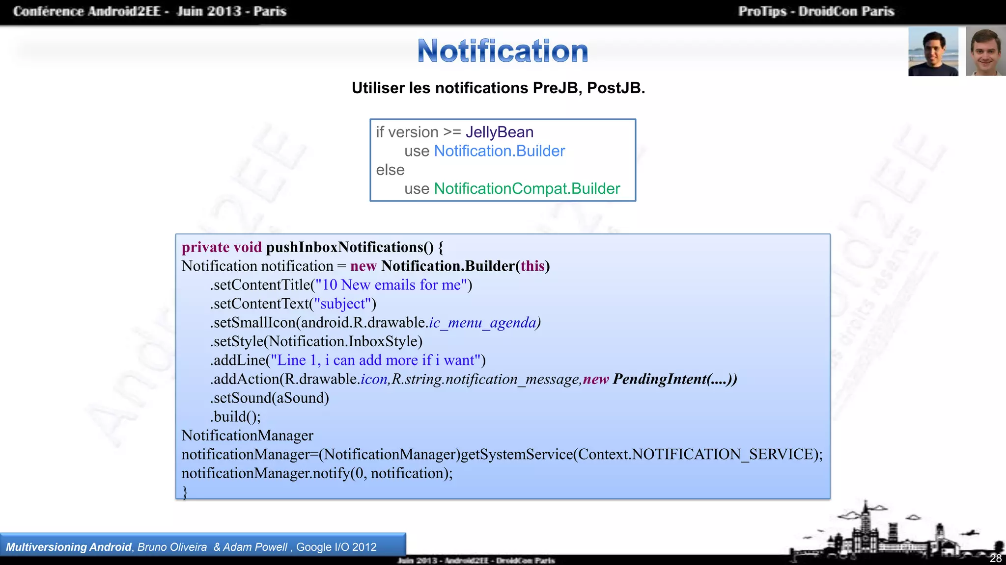 private void pushInboxNotifications() {
Notification notification = new Notification.Builder(this)
.setContentTitle("10 New emails for me")
.setContentText("subject")
.setSmallIcon(android.R.drawable.ic_menu_agenda)
.setStyle(Notification.InboxStyle)
.addLine("Line 1, i can add more if i want")
.addAction(R.drawable.icon,R.string.notification_message,new PendingIntent(....))
.setSound(aSound)
.build();
NotificationManager
notificationManager=(NotificationManager)getSystemService(Context.NOTIFICATION_SERVICE);
notificationManager.notify(0, notification);
}
28
Utiliser les notifications PreJB, PostJB.
Multiversioning Android, Bruno Oliveira & Adam Powell , Google I/O 2012
if version >= JellyBean
use Notification.Builder
else
use NotificationCompat.Builder
 