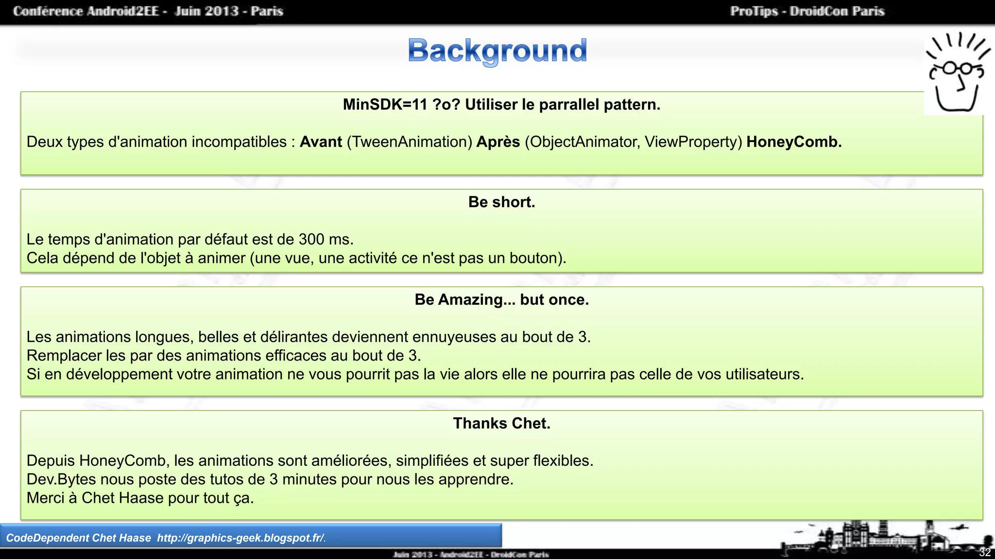 32
MinSDK=11 ?o? Utiliser le parrallel pattern.
Deux types d'animation incompatibles : Avant (TweenAnimation) Après (ObjectAnimator, ViewProperty) HoneyComb.
CodeDependent Chet Haase http://graphics-geek.blogspot.fr/.
Be short.
Le temps d'animation par défaut est de 300 ms.
Cela dépend de l'objet à animer (une vue, une activité ce n'est pas un bouton).
Be Amazing... but once.
Les animations longues, belles et délirantes deviennent ennuyeuses au bout de 3.
Remplacer les par des animations efficaces au bout de 3.
Si en développement votre animation ne vous pourrit pas la vie alors elle ne pourrira pas celle de vos utilisateurs.
Thanks Chet.
Depuis HoneyComb, les animations sont améliorées, simplifiées et super flexibles.
Dev.Bytes nous poste des tutos de 3 minutes pour nous les apprendre.
Merci à Chet Haase pour tout ça.
 