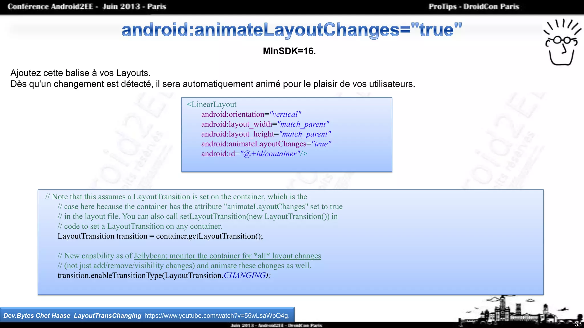 <LinearLayout
android:orientation="vertical"
android:layout_width="match_parent"
android:layout_height="match_parent"
android:animateLayoutChanges="true"
android:id="@+id/container"/>
33
MinSDK=16.
Ajoutez cette balise à vos Layouts.
Dès qu'un changement est détecté, il sera automatiquement animé pour le plaisir de vos utilisateurs.
Dev.Bytes Chet Haase LayoutTransChanging https://www.youtube.com/watch?v=55wLsaWpQ4g.
// Note that this assumes a LayoutTransition is set on the container, which is the
// case here because the container has the attribute "animateLayoutChanges" set to true
// in the layout file. You can also call setLayoutTransition(new LayoutTransition()) in
// code to set a LayoutTransition on any container.
LayoutTransition transition = container.getLayoutTransition();
// New capability as of Jellybean; monitor the container for *all* layout changes
// (not just add/remove/visibility changes) and animate these changes as well.
transition.enableTransitionType(LayoutTransition.CHANGING);
 