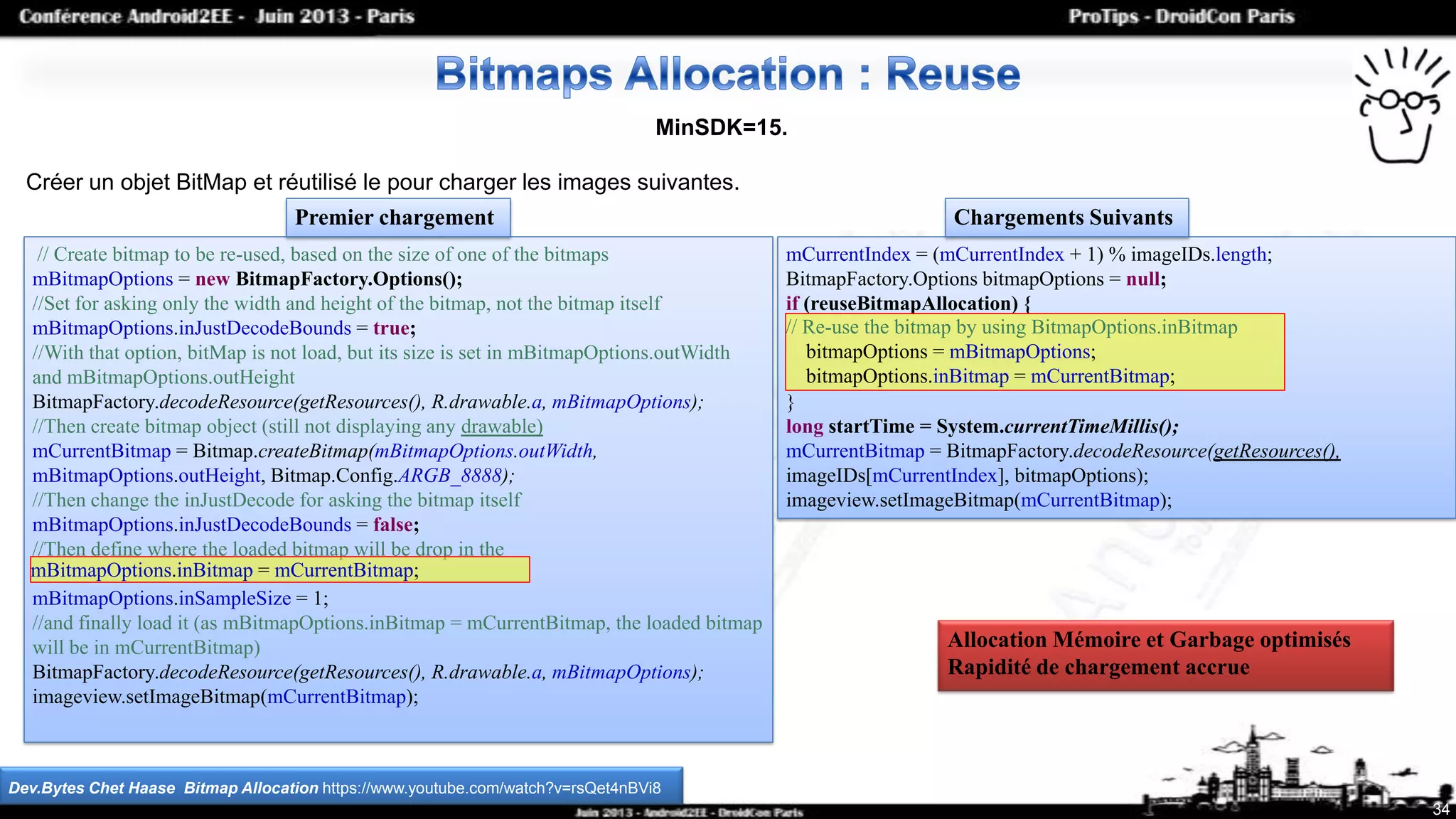 // Create bitmap to be re-used, based on the size of one of the bitmaps
mBitmapOptions = new BitmapFactory.Options();
//Set for asking only the width and height of the bitmap, not the bitmap itself
mBitmapOptions.inJustDecodeBounds = true;
//With that option, bitMap is not load, but its size is set in mBitmapOptions.outWidth
and mBitmapOptions.outHeight
BitmapFactory.decodeResource(getResources(), R.drawable.a, mBitmapOptions);
//Then create bitmap object (still not displaying any drawable)
mCurrentBitmap = Bitmap.createBitmap(mBitmapOptions.outWidth,
mBitmapOptions.outHeight, Bitmap.Config.ARGB_8888);
//Then change the inJustDecode for asking the bitmap itself
mBitmapOptions.inJustDecodeBounds = false;
//Then define where the loaded bitmap will be drop in the
mBitmapOptions.inSampleSize = 1;
//and finally load it (as mBitmapOptions.inBitmap = mCurrentBitmap, the loaded bitmap
will be in mCurrentBitmap)
BitmapFactory.decodeResource(getResources(), R.drawable.a, mBitmapOptions);
imageview.setImageBitmap(mCurrentBitmap);
34
MinSDK=15.
Créer un objet BitMap et réutilisé le pour charger les images suivantes.
Dev.Bytes Chet Haase Bitmap Allocation https://www.youtube.com/watch?v=rsQet4nBVi8
mCurrentIndex = (mCurrentIndex + 1) % imageIDs.length;
BitmapFactory.Options bitmapOptions = null;
if (reuseBitmapAllocation) {
}
long startTime = System.currentTimeMillis();
mCurrentBitmap = BitmapFactory.decodeResource(getResources(),
imageIDs[mCurrentIndex], bitmapOptions);
imageview.setImageBitmap(mCurrentBitmap);
Premier chargement Chargements Suivants
mBitmapOptions.inBitmap = mCurrentBitmap;
// Re-use the bitmap by using BitmapOptions.inBitmap
bitmapOptions = mBitmapOptions;
bitmapOptions.inBitmap = mCurrentBitmap;
Allocation Mémoire et Garbage optimisés
Rapidité de chargement accrue
 