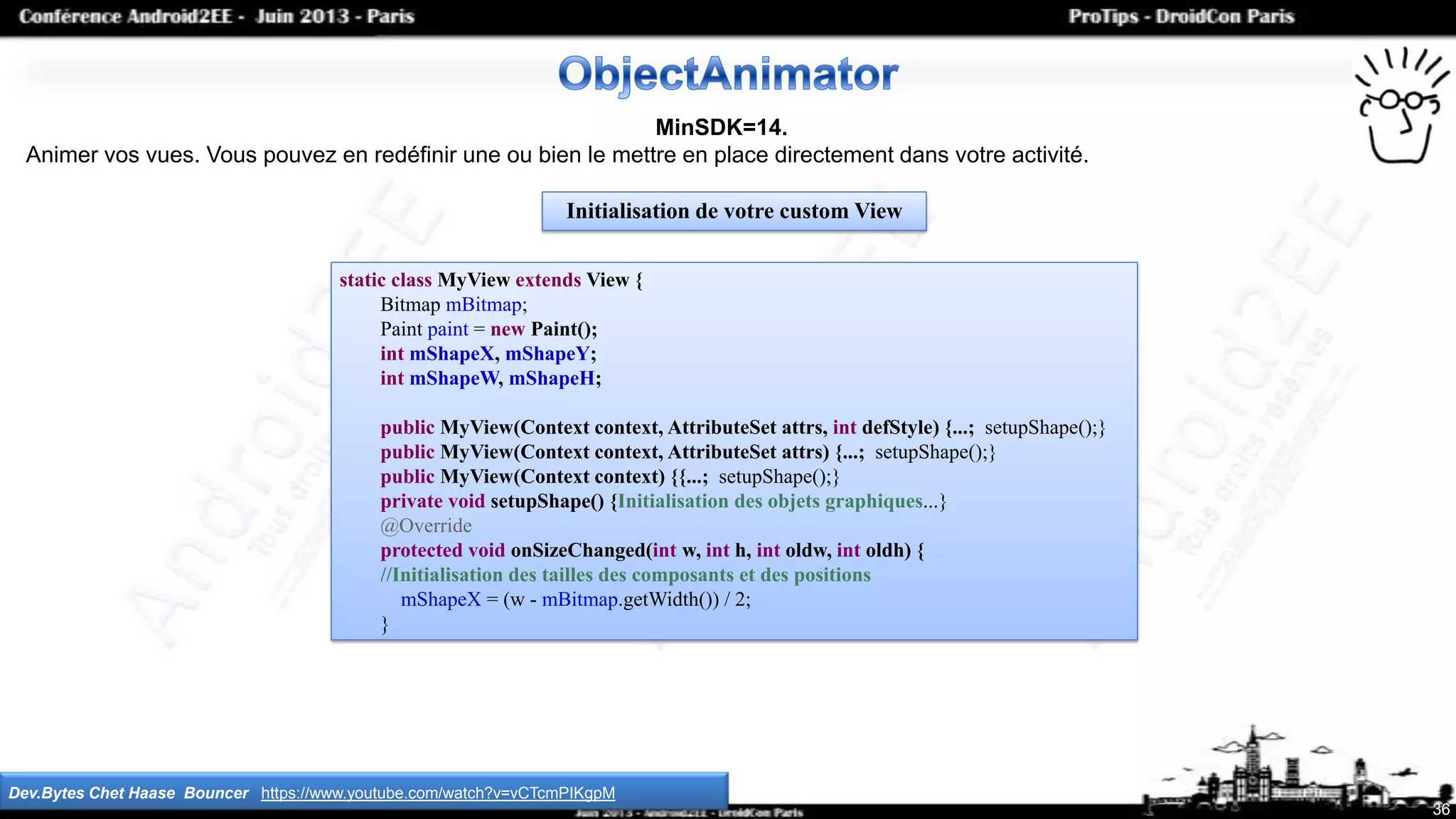 static class MyView extends View {
Bitmap mBitmap;
Paint paint = new Paint();
int mShapeX, mShapeY;
int mShapeW, mShapeH;
public MyView(Context context, AttributeSet attrs, int defStyle) {...; setupShape();}
public MyView(Context context, AttributeSet attrs) {...; setupShape();}
public MyView(Context context) {{...; setupShape();}
private void setupShape() {Initialisation des objets graphiques...}
@Override
protected void onSizeChanged(int w, int h, int oldw, int oldh) {
//Initialisation des tailles des composants et des positions
mShapeX = (w - mBitmap.getWidth()) / 2;
}
36
MinSDK=14.
Animer vos vues. Vous pouvez en redéfinir une ou bien le mettre en place directement dans votre activité.
Dev.Bytes Chet Haase Bouncer https://www.youtube.com/watch?v=vCTcmPIKgpM
Initialisation de votre custom View
 