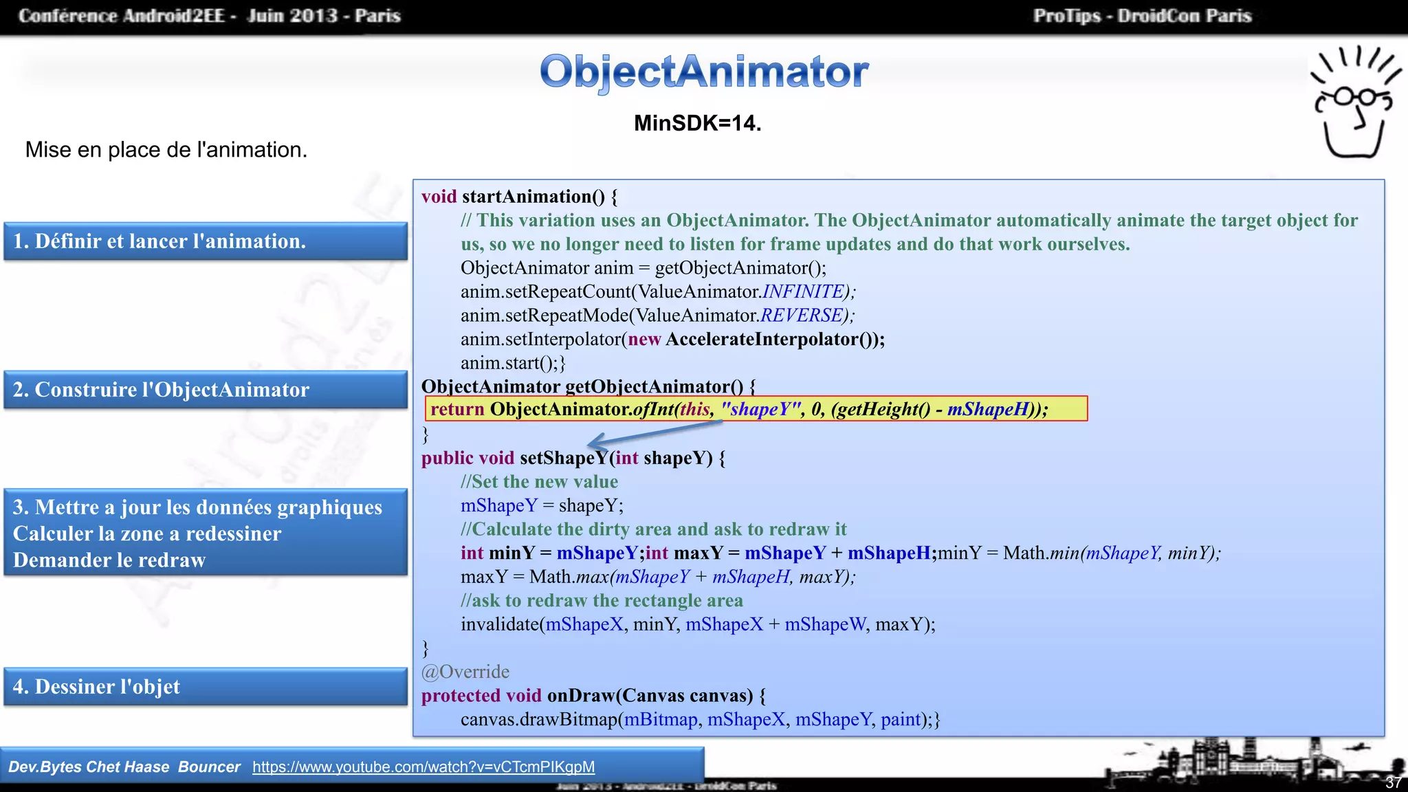 Dev.Bytes Chet Haase Bouncer https://www.youtube.com/watch?v=vCTcmPIKgpM
37
MinSDK=14.
Mise en place de l'animation.
1. Définir et lancer l'animation.
void startAnimation() {
// This variation uses an ObjectAnimator. The ObjectAnimator automatically animate the target object for
us, so we no longer need to listen for frame updates and do that work ourselves.
ObjectAnimator anim = getObjectAnimator();
anim.setRepeatCount(ValueAnimator.INFINITE);
anim.setRepeatMode(ValueAnimator.REVERSE);
anim.setInterpolator(new AccelerateInterpolator());
anim.start();}
ObjectAnimator getObjectAnimator() {
}
public void setShapeY(int shapeY) {
//Set the new value
mShapeY = shapeY;
//Calculate the dirty area and ask to redraw it
int minY = mShapeY;int maxY = mShapeY + mShapeH;minY = Math.min(mShapeY, minY);
maxY = Math.max(mShapeY + mShapeH, maxY);
//ask to redraw the rectangle area
invalidate(mShapeX, minY, mShapeX + mShapeW, maxY);
}
@Override
protected void onDraw(Canvas canvas) {
canvas.drawBitmap(mBitmap, mShapeX, mShapeY, paint);}
return ObjectAnimator.ofInt(this, "shapeY", 0, (getHeight() - mShapeH));
2. Construire l'ObjectAnimator
3. Mettre a jour les données graphiques
Calculer la zone a redessiner
Demander le redraw
4. Dessiner l'objet
 