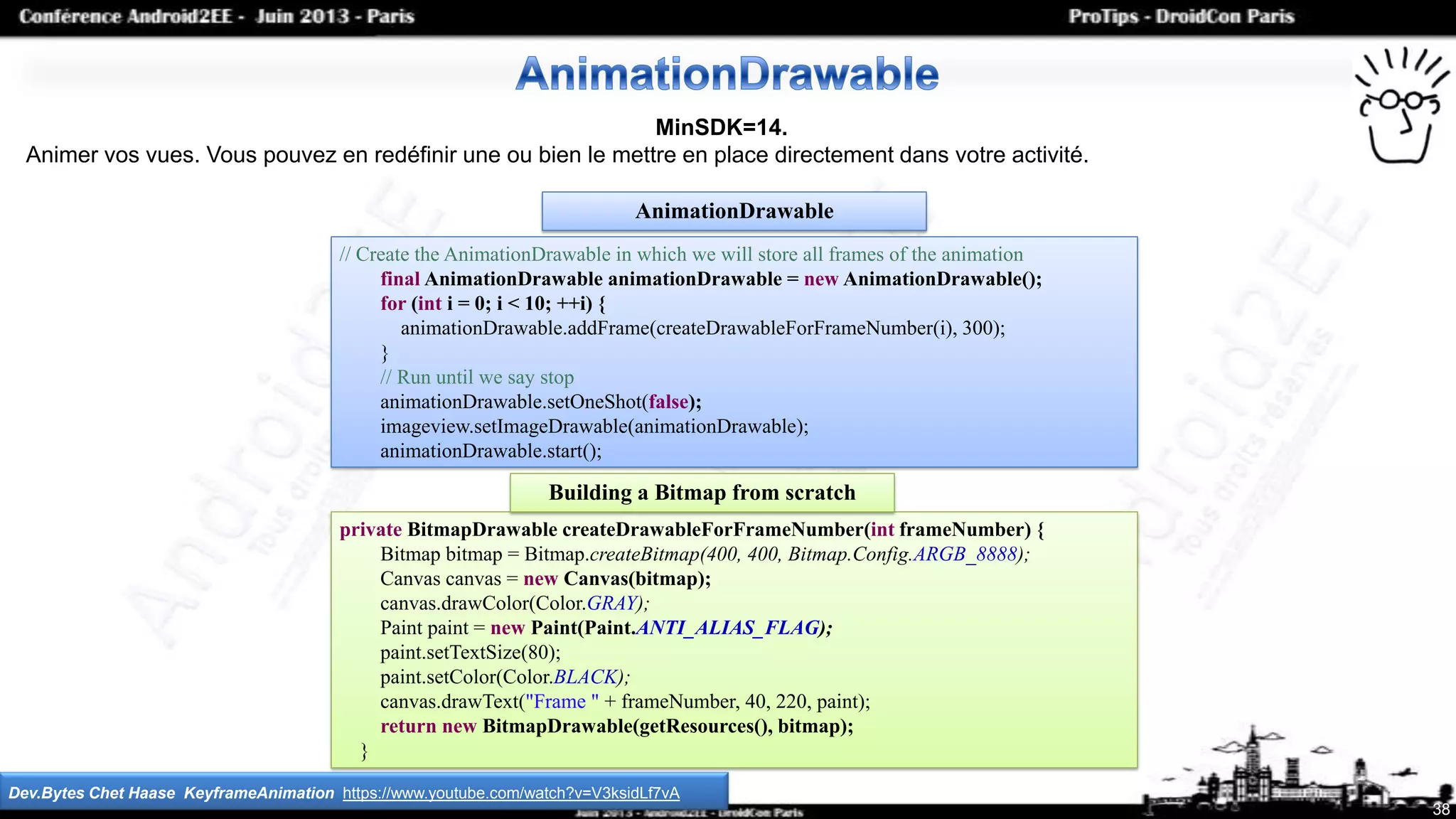 // Create the AnimationDrawable in which we will store all frames of the animation
final AnimationDrawable animationDrawable = new AnimationDrawable();
for (int i = 0; i < 10; ++i) {
animationDrawable.addFrame(createDrawableForFrameNumber(i), 300);
}
// Run until we say stop
animationDrawable.setOneShot(false);
imageview.setImageDrawable(animationDrawable);
animationDrawable.start();
38
MinSDK=14.
Animer vos vues. Vous pouvez en redéfinir une ou bien le mettre en place directement dans votre activité.
Dev.Bytes Chet Haase KeyframeAnimation https://www.youtube.com/watch?v=V3ksidLf7vA
AnimationDrawable
private BitmapDrawable createDrawableForFrameNumber(int frameNumber) {
Bitmap bitmap = Bitmap.createBitmap(400, 400, Bitmap.Config.ARGB_8888);
Canvas canvas = new Canvas(bitmap);
canvas.drawColor(Color.GRAY);
Paint paint = new Paint(Paint.ANTI_ALIAS_FLAG);
paint.setTextSize(80);
paint.setColor(Color.BLACK);
canvas.drawText("Frame " + frameNumber, 40, 220, paint);
return new BitmapDrawable(getResources(), bitmap);
}
Building a Bitmap from scratch
 