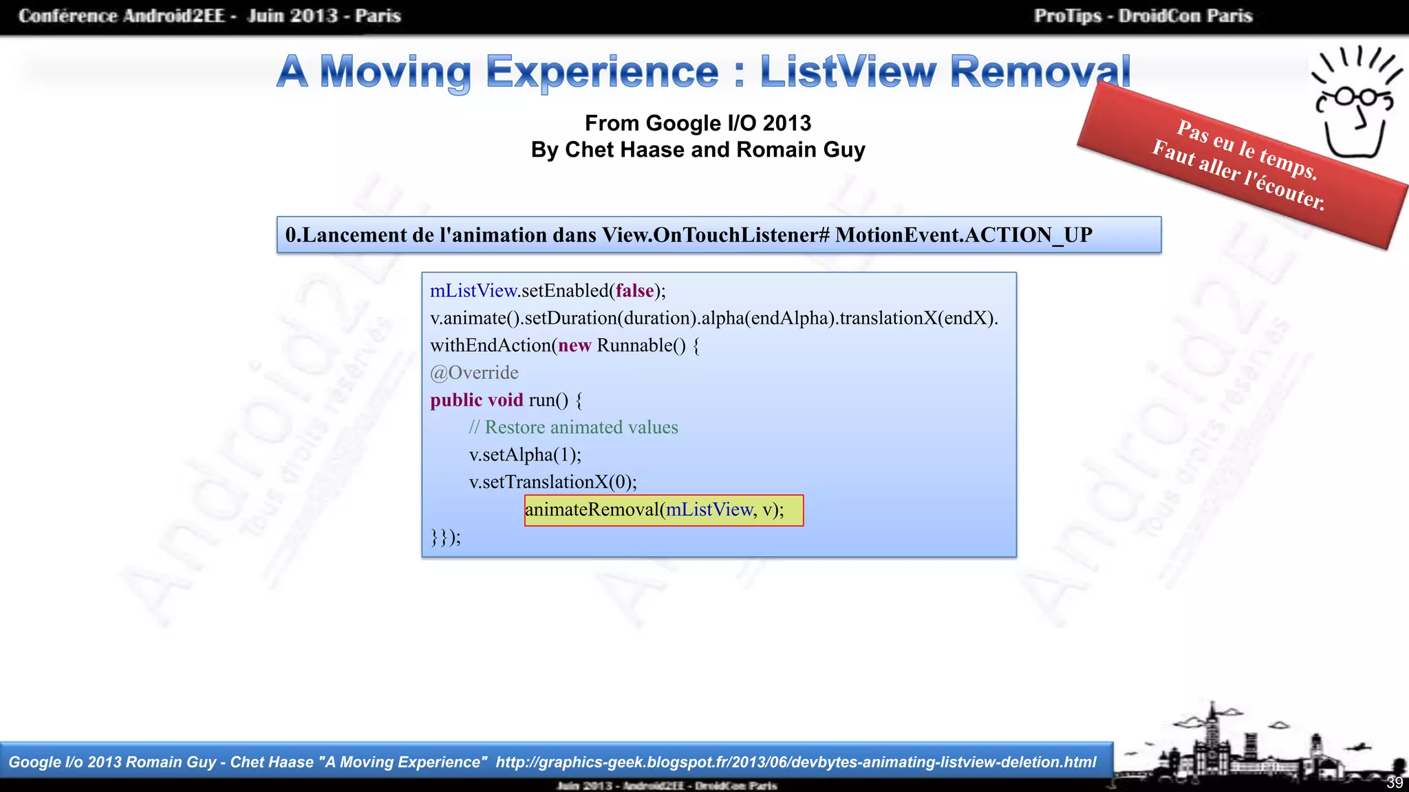 39
From Google I/O 2013
By Chet Haase and Romain Guy
Google I/o 2013 Romain Guy - Chet Haase "A Moving Experience" http://graphics-geek.blogspot.fr/2013/06/devbytes-animating-listview-deletion.html
mListView.setEnabled(false);
v.animate().setDuration(duration).alpha(endAlpha).translationX(endX).
withEndAction(new Runnable() {
@Override
public void run() {
// Restore animated values
v.setAlpha(1);
v.setTranslationX(0);
}});
0.Lancement de l'animation dans View.OnTouchListener# MotionEvent.ACTION_UP
animateRemoval(mListView, v);
 