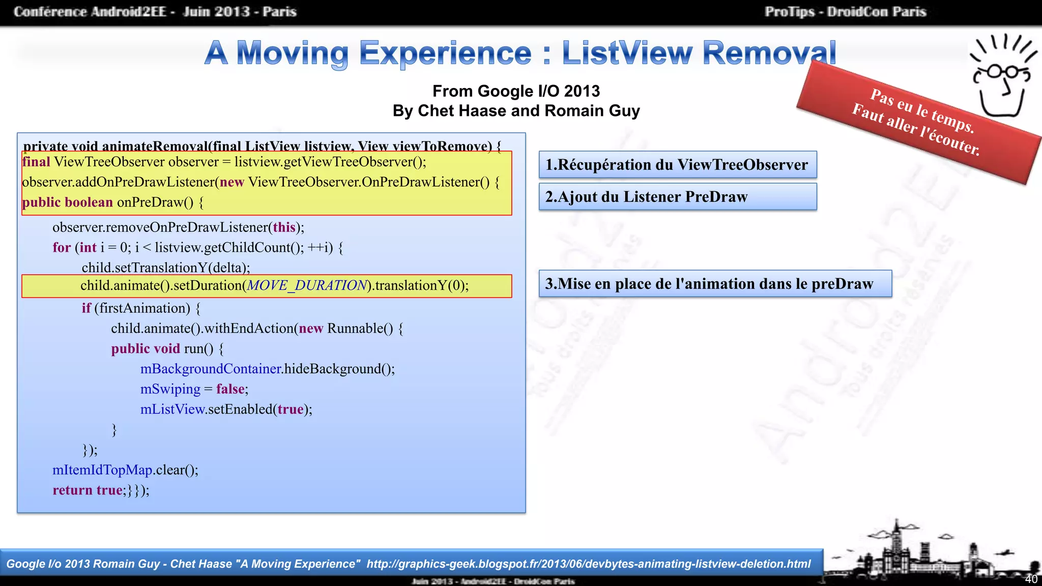 Google I/o 2013 Romain Guy - Chet Haase "A Moving Experience" http://graphics-geek.blogspot.fr/2013/06/devbytes-animating-listview-deletion.html
40
From Google I/O 2013
By Chet Haase and Romain Guy
private void animateRemoval(final ListView listview, View viewToRemove) {
observer.removeOnPreDrawListener(this);
for (int i = 0; i < listview.getChildCount(); ++i) {
child.setTranslationY(delta);
if (firstAnimation) {
child.animate().withEndAction(new Runnable() {
public void run() {
mBackgroundContainer.hideBackground();
mSwiping = false;
mListView.setEnabled(true);
}
});
mItemIdTopMap.clear();
return true;}});
final ViewTreeObserver observer = listview.getViewTreeObserver();
observer.addOnPreDrawListener(new ViewTreeObserver.OnPreDrawListener() {
public boolean onPreDraw() {
child.animate().setDuration(MOVE_DURATION).translationY(0);
1.Récupération du ViewTreeObserver
2.Ajout du Listener PreDraw
3.Mise en place de l'animation dans le preDraw
 