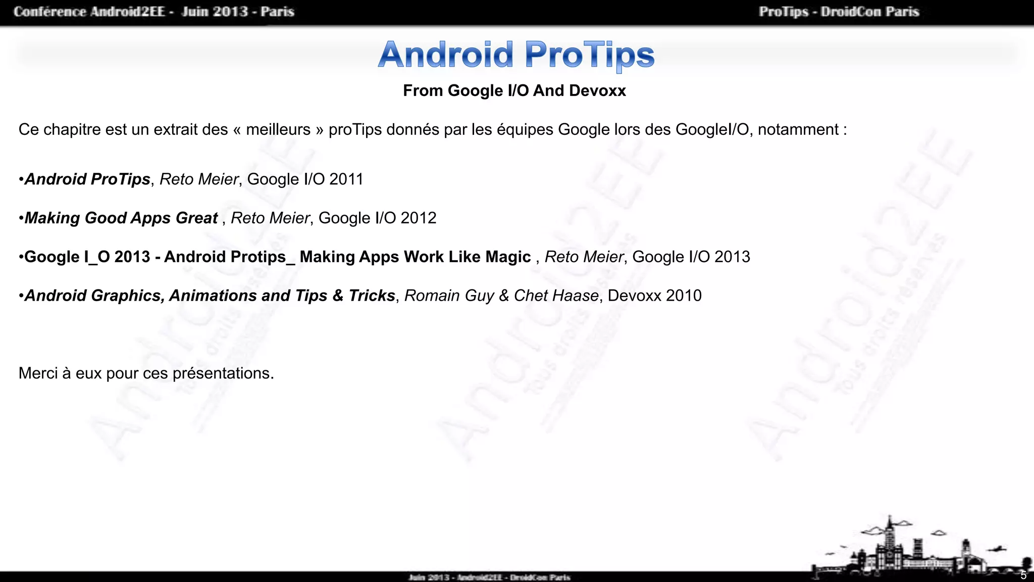 5
From Google I/O And Devoxx
Ce chapitre est un extrait des « meilleurs » proTips donnés par les équipes Google lors des GoogleI/O, notamment :
•Android ProTips, Reto Meier, Google I/O 2011
•Making Good Apps Great , Reto Meier, Google I/O 2012
•Google I_O 2013 - Android Protips_ Making Apps Work Like Magic , Reto Meier, Google I/O 2013
•Android Graphics, Animations and Tips & Tricks, Romain Guy & Chet Haase, Devoxx 2010
Merci à eux pour ces présentations.
 