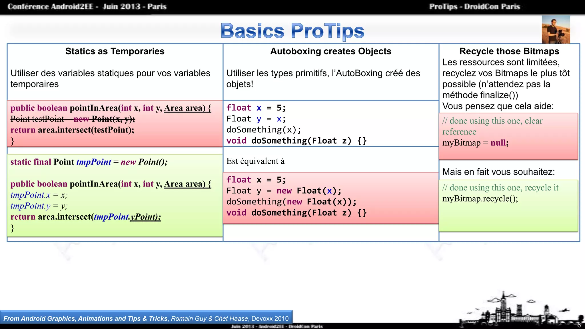 6
Statics as Temporaries
Utiliser des variables statiques pour vos variables
temporaires
public boolean pointInArea(int x, int y, Area area) {
Point testPoint = new Point(x, y);
return area.intersect(testPoint);
}
static final Point tmpPoint = new Point();
public boolean pointInArea(int x, int y, Area area) {
tmpPoint.x = x;
tmpPoint.y = y;
return area.intersect(tmpPoint.yPoint);
}
Autoboxing creates Objects
Utiliser les types primitifs, l’AutoBoxing créé des
objets!
Est équivalent à
float x = 5;
Float y = x;
doSomething(x);
void doSomething(Float z) {}
float x = 5;
Float y = new Float(x);
doSomething(new Float(x));
void doSomething(Float z) {}
Recycle those Bitmaps
Les ressources sont limitées,
recyclez vos Bitmaps le plus tôt
possible (n’attendez pas la
méthode finalize())
Vous pensez que cela aide:
Mais en fait vous souhaitez:
// done using this one, clear
reference
myBitmap = null;
// done using this one, recycle it
myBitmap.recycle();
From Android Graphics, Animations and Tips & Tricks, Romain Guy & Chet Haase, Devoxx 2010
 
