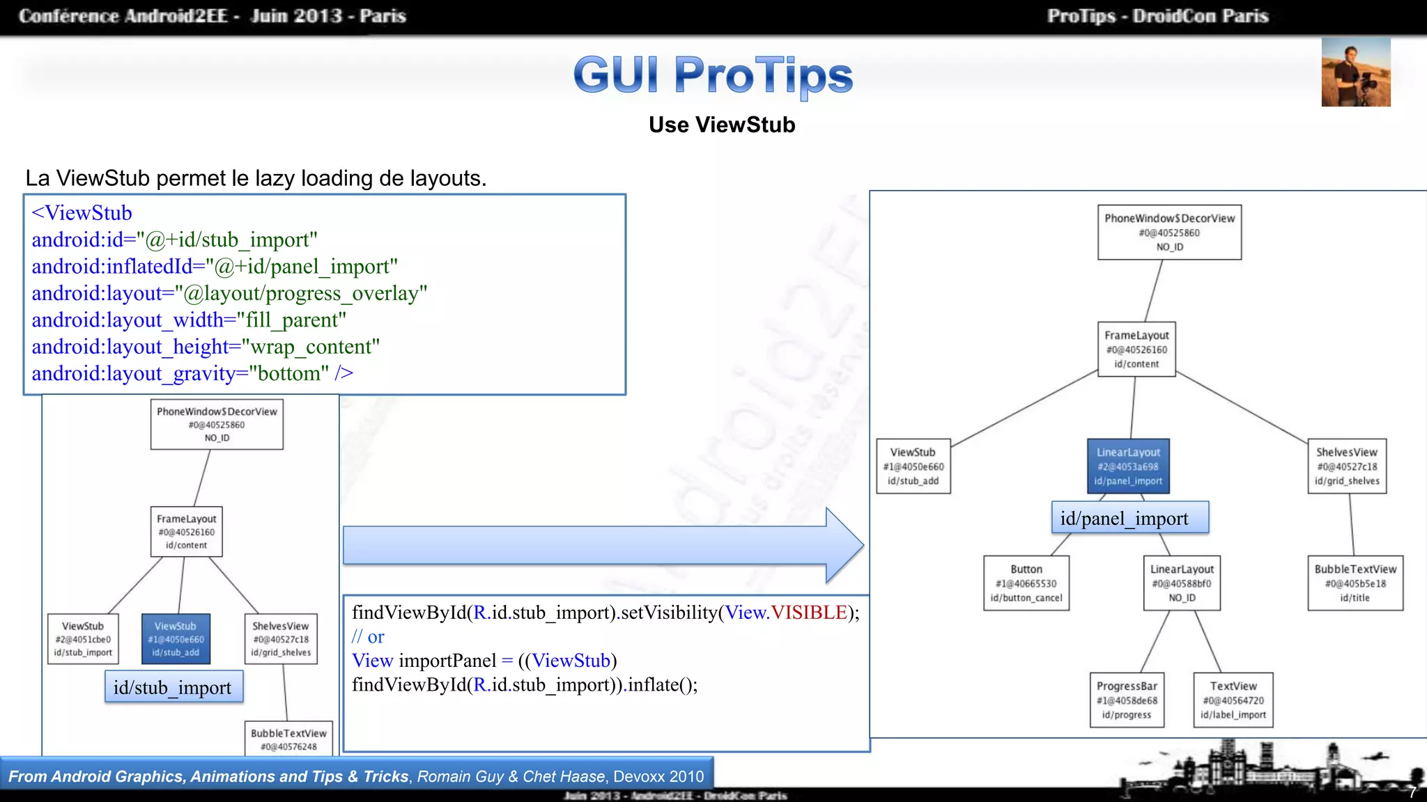 7
Use ViewStub
La ViewStub permet le lazy loading de layouts.
<ViewStub
android:id="@+id/stub_import"
android:inflatedId="@+id/panel_import"
android:layout="@layout/progress_overlay"
android:layout_width="fill_parent"
android:layout_height="wrap_content"
android:layout_gravity="bottom" />
findViewById(R.id.stub_import).setVisibility(View.VISIBLE);
// or
View importPanel = ((ViewStub)
findViewById(R.id.stub_import)).inflate();id/stub_import
id/panel_import
From Android Graphics, Animations and Tips & Tricks, Romain Guy & Chet Haase, Devoxx 2010
 