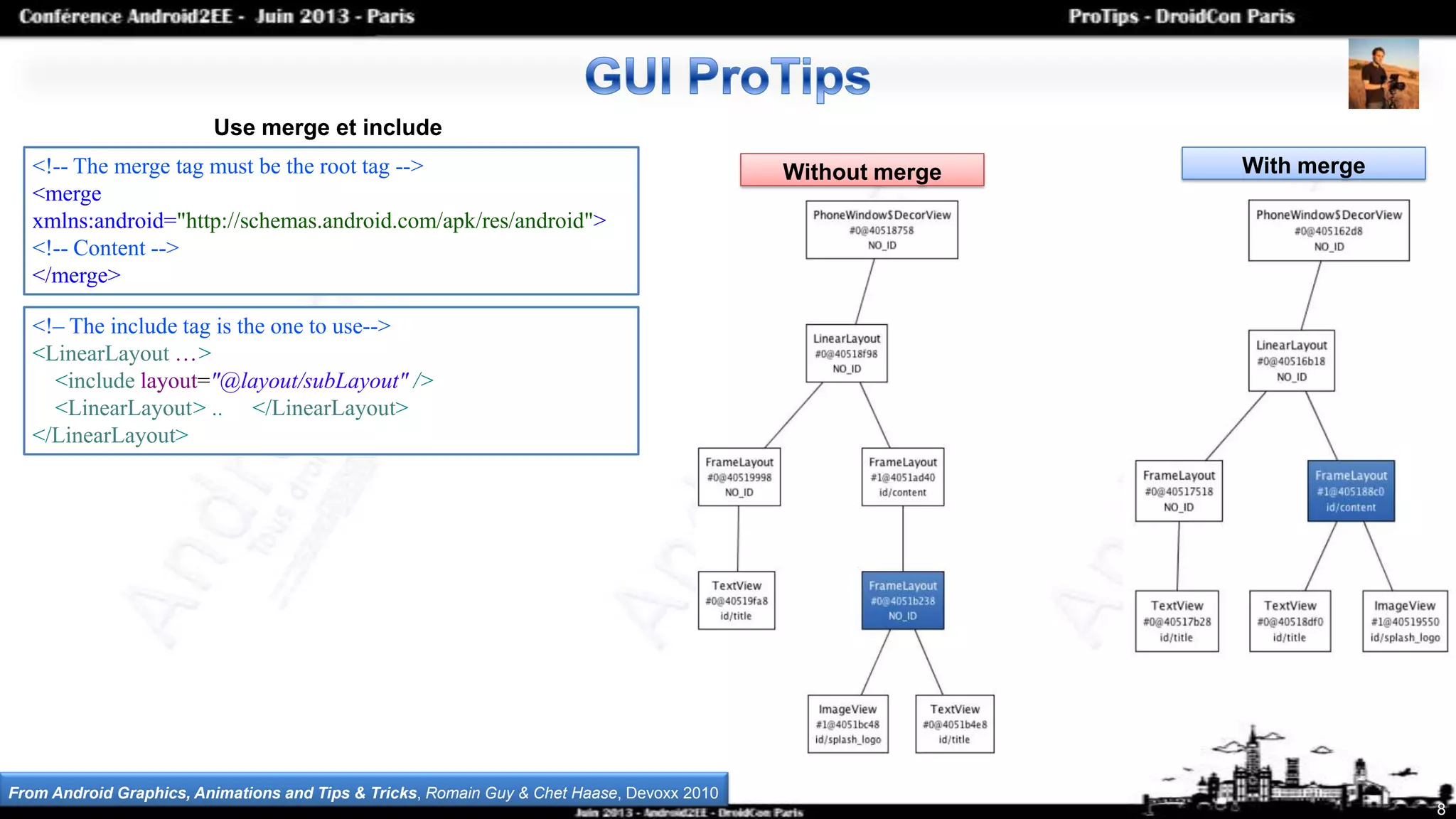 8
Use merge et include
<!-- The merge tag must be the root tag -->
<merge
xmlns:android="http://schemas.android.com/apk/res/android">
<!-- Content -->
</merge>
<!– The include tag is the one to use-->
<LinearLayout …>
<include layout="@layout/subLayout" />
<LinearLayout> .. </LinearLayout>
</LinearLayout>
Without merge With merge
From Android Graphics, Animations and Tips & Tricks, Romain Guy & Chet Haase, Devoxx 2010
 