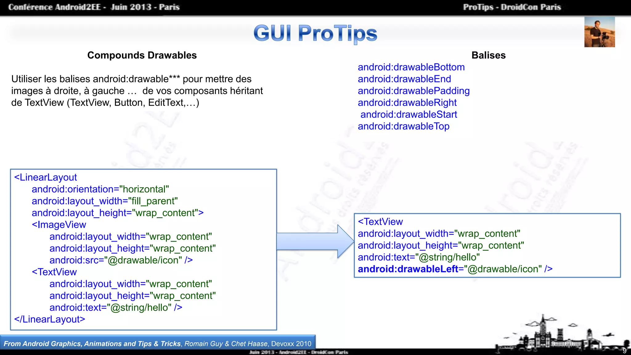 9
Compounds Drawables
Utiliser les balises android:drawable*** pour mettre des
images à droite, à gauche … de vos composants héritant
de TextView (TextView, Button, EditText,…)
<LinearLayout
android:orientation="horizontal"
android:layout_width="fill_parent"
android:layout_height="wrap_content">
<ImageView
android:layout_width="wrap_content"
android:layout_height="wrap_content"
android:src="@drawable/icon" />
<TextView
android:layout_width="wrap_content"
android:layout_height="wrap_content"
android:text="@string/hello" />
</LinearLayout>
<TextView
android:layout_width="wrap_content"
android:layout_height="wrap_content"
android:text="@string/hello"
android:drawableLeft="@drawable/icon" />
Balises
android:drawableBottom
android:drawableEnd
android:drawablePadding
android:drawableRight
android:drawableStart
android:drawableTop
From Android Graphics, Animations and Tips & Tricks, Romain Guy & Chet Haase, Devoxx 2010
 