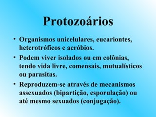 Protozoários
• Organismos unicelulares, eucariontes,
  heterotróficos e aeróbios.
• Podem viver isolados ou em colônias,
  tendo vida livre, comensais, mutualísticos
  ou parasitas.
• Reproduzem-se através de mecanismos
  assexuados (bipartição, esporulação) ou
  até mesmo sexuados (conjugação).
 