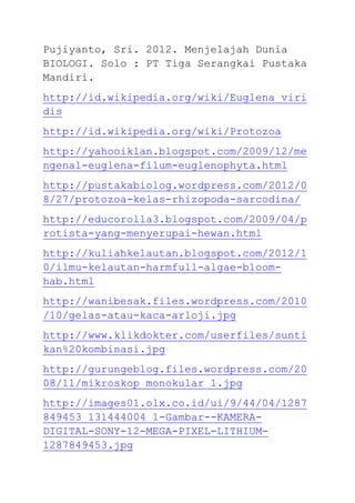 Pujiyanto, Sri. 2012. Menjelajah Dunia
BIOLOGI. Solo : PT Tiga Serangkai Pustaka
Mandiri.
http://id.wikipedia.org/wiki/Euglena_viri
dis
http://id.wikipedia.org/wiki/Protozoa
http://yahooiklan.blogspot.com/2009/12/me
ngenal-euglena-filum-euglenophyta.html
http://pustakabiolog.wordpress.com/2012/0
8/27/protozoa-kelas-rhizopoda-sarcodina/
http://educorolla3.blogspot.com/2009/04/p
rotista-yang-menyerupai-hewan.html
http://kuliahkelautan.blogspot.com/2012/1
0/ilmu-kelautan-harmfull-algae-bloom-
hab.html
http://wanibesak.files.wordpress.com/2010
/10/gelas-atau-kaca-arloji.jpg
http://www.klikdokter.com/userfiles/sunti
kan%20kombinasi.jpg
http://gurungeblog.files.wordpress.com/20
08/11/mikroskop_monokular_1.jpg
http://images01.olx.co.id/ui/9/44/04/1287
849453_131444004_1-Gambar--KAMERA-
DIGITAL-SONY-12-MEGA-PIXEL-LITHIUM-
1287849453.jpg
 