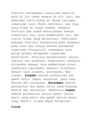Protista meruapakan organisme akuatik,
baik di air tawar maupun di air laut, dan
beberapa jenis hidup di dalam jaringan
organisme lain. Meski demikian, ada juga
yang hidup di tanah lembab. Anggota
Protista ada sudah menunjukkan adanya
organisasi sel, pola pembelahan sel, dan
siklus hidup yang bervariasi. Kebutuhan
makanan Protista bergantung pada keadaan;
pada saat ada cahaya mereka merupakan
organisme fotoautrof, sedangkan saat
gelap mereka merupakan organisme
heterotrof. Protista bereproduksi secara
seksual dan aseksual. Reproduksi aseksual
dilakukan dengan cara pembelahan biner,
sementara reproduksi seksual dilakukan
dengan cara isogami, anisogami, dan
oogami. Isogami adalah perkawinan dua
gamet motil (dapat bergerak) yang sama
bentuk dan ukurannya. Anisogami adalah
perkawinan dua gamet motil yang berbeda
bentuk dan ukurannya. Sementara oogami
adalah perkawinan antara gamet jantan
kecil yang motil dan gamet betina besar
yang immotil (tidak dapat bergerak).
 