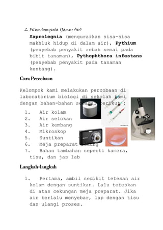 2. Filum Oomycota (Jamur Air)
   Saprolegnia (menguraikan sisa-sisa
   makhluk hidup di dalam air), Pythium
   (penyebab penyakit rebah semai pada
   bibit tanaman), Pythophthora infestans
   (penyebab penyakit pada tanaman
   kentang).



Kelompok kami melakukan percobaan di
laboratorium biologi di sekolah kami
dengan bahan-bahan sebagai berikut :
 1.   Air kolam
 2.   Air selokan
 3.   Air kembang
 4.   Mikroskop
 5.   Suntikan
 6.   Meja preparat cekung
 7.   Bahan tambahan seperti kamera,
   tisu, dan jas lab



 1.   Pertama, ambil sedikit tetesan air
   kolam dengan suntikan. Lalu teteskan
   di atas cekungan meja preparat. Jika
   air terlalu menyebar, lap dengan tisu
   dan ulangi proses.
 