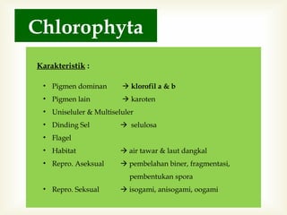 Chlorophyta
Karakteristik :
• Pigmen dominan

 klorofil a & b

• Pigmen lain

 karoten

• Uniseluler & Multiseluler
• Dinding Sel

 selulosa

• Flagel
• Habitat

 air tawar & laut dangkal

• Repro. Aseksual

 pembelahan biner, fragmentasi,
pembentukan spora

• Repro. Seksual

 isogami, anisogami, oogami

 