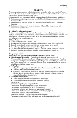 Biologi kls MS
Pos’SBio

PROTISTA
Protista merupakan organisme eukariotik uniseluler yang hidup soliter atau berkoloni.Protista
dapat digolongkan menjadi protista mirip hewan (protozoa), protista mirip tumbuhan (alga) dan
protista mirip jamur (jamur lendir/slame mold).
Protista memiliki cara makan yang berbeda-beda, dan dapat digolongkan dalam tiga kategori:
1. Protista autototrof, yaitu protista yang memiliki klorofil sehingga mampu berfotosintesis.
Contohnya : Alga
2. Protista menelan makanan, dengan cara fagositosis melalui membran sel. Contohnya:
Protozoa
3. Protista saprofit dan parasit, mencerna makanan di luar sel dan menyerap sari-sari
makanannya. Contoh: jamur
1. Protista Mirip Hewan (Protozoa)
Protozoa berasal dari bahasa Yunani yaitu Protos artinya pertama dan Zoon artinya hewan.
Protozoa sering disebut hewan bersel satu (uniseluler).Seluruh kegiatan hidupnya dilakukan oleh
sel itu sendiri melalui organel-organel yang secara fungsi analog dengan sistem organ pada
hewan-hewan bersel banyak (metazoa).
Ciri-ciri Protozoa
1) Ukuran tubuh mulai dari 10 mikron-6 mm
2) Bentuk protozoa bervariasi yaitu asimetris, bilateral simetris, radial simetris dan spiral
3) Bergerak dengan flagel, pseudopodia, silia atau dengan gerakan sel itu sendiri
4) Cara hidupnya bebas, komensalisme, mutualisme, parasit
5) Cara mendapatkan makanan dibedakan menjadi : holozoik, saprofit, saprozoik, holozoik
6) Habitatnya di tempat-tempat berair, seperti di selokan, sawah, parit, sungai, dll.
Penggolongan Protozoa
Berdasarkan alat geraknya protozoa dibedakan menjadi 5 kelas yaitu:
1) Flagellata atau Mastigophora (Yunani, mastix: cambuk, poros: membawa)
Umumnya hidup di dalam air, beberapa hidup parasit pada hewan dan manusia. Flagellata
mempunyai bentuk yang tetap. Berkembangbiak dengan cara aseksual dengan pembelahan
biner dan seksual dengan cara konjugasi. Berdasarkan ada tidaknya klorofil kelas flagellata
dibedakan menjadi dua macam yaitu:
a. Fitoflagellata
Flagellata yang mampu melakukan fotosintesis karena mempunyai kromatofora
Habitat di perairan bersih dan perairan kotor
Contohnya: Euglena viridis (mempunyai klorofil), Euglena sanguinea (mempunyai
pigmen fikoeritrin/merah), Volvox globator (hidup berkoloni), Noctiluca miliaris
(mengeluarkan cahaya di malam hari).
b. Zooflagellata/dinoflagellata
Tidak mempunyai klorofil, sehingga bersifat heterotroph
Umumnya hidup sebagai parasit pada hewan dan manusia
- Contohnya:
Nama spesiesnya Penyakit yang ditimbulkan
Tripanosoma cruci penyebab penyakit cagas (anemia anak)
Tripanosoma evansi sakit surrah, vector lalat tabanidae
Tripanosoma gabiense sakit tidur, vektor lalat tsetse (G, palpalis)
Tripanosoma rhodosiense sakit tidur, vektor lalat tsetse (G, palpalis)
Tripanosoma vaginalis keputihan pada vagina
Leishmania donovani kalaazar (merusak sel darah manusia)
Trichonympha campanula Hidup pada usus rayap dan kecoa kayu (bersimbiosis)

 