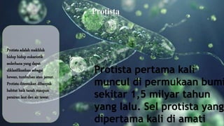 Protista 
Protista adalah makhluk 
hidup hidup eukariotik 
sederhana yang dapat 
diklasifikasikan sebagai 
hewan, tumbuhan atau jamur. 
Protista ditemukan dibanyak 
habitat baik tanah maupun 
perairan laut dan air tawar. 
Protista pertama kali 
muncul di permukaan bumi 
sekitar 1,5 milyar tahun 
yang lalu. Sel protista yang 
dipertama kali di amati 
 