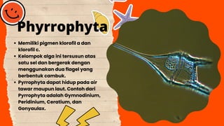 Memiliki pigmen klorofil a dan
klorofil c.
Kelompok alga ini tersusun atas
satu sel dan bergerak dengan
menggunakan dua flagel yang
berbentuk cambuk.
Pyrrophyta dapat hidup pada air
tawar maupun laut. Contoh dari
Pyrrophyta adalah Gymnodinium,
Peridinium, Ceratium, dan
Gonyaulax.
Phyrrophyta
 