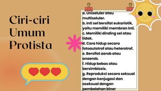 Ciri-ciri
Umum
Protista
a. Uniseluler atau
multiseluler.
b. Inti sel bersifat eukariotik,
yaitu memiliki membran inti.
c. Memiliki dinding sel atau
tidak.
d. Cara hidup secara
fotoautotrof atau heterotrof.
e. Bersifat aerob atau
anaerob.
f. Hidup bebas atau
bersimbiosis.
g. Reproduksi secara seksual
dengan konjugasi dan
aseksual dengan
pembelahan biner
 