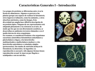 Características Generales I - Introducción
Los grupos de protistas se diferencian entre sí en la
forma de alimentarse. Algunos se parecen a las
plantas porque son capaces de realizar la fotosíntesis;
otros ingieren el alimento, como los animales, y otros
absorben nutrientes, como los hongos. Esta
diversidad tan amplia hace difícil la descripción de
un protista típico. Ninguno de sus representantes está
adaptado plenamente a la existencia en el aire, de
modo que los que no son directamente acuáticos, se
desarrollan en ambientes terrestres húmedos o en el
medio interno de otros organismos.
En resumen, se consideran Protistas a los organismos
eucariotas autotróficos fotosintéticos unicelulares y
pluricelulares (Algas), a los heterótrofos
multinucleados o multicelulares (mohos) y a los
heterótrofos unicelulares o coloniales simples
(protozoarios). Sus modos de nutrición incluyen la
fotosíntesis, la absorción y la ingestión. La
reproducción es asexual y sólo algunas formas tienen
reproducción sexual. Se mueven por flagelos o
seudópodos o son no móviles.
 