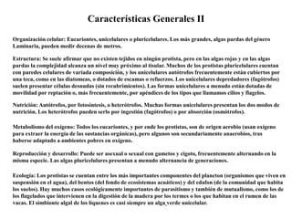 Características Generales II
Organización celular: Eucariontes, unicelulares o pluricelulares. Los más grandes, algas pardas del género
Laminaria, pueden medir decenas de metros.
Estructura: Se suele afirmar que no existen tejidos en ningún protista, pero en las algas rojas y en las algas
pardas la complejidad alcanza un nivel muy próximo al tisular. Muchos de los protistas pluricelulares cuentan
con paredes celulares de variada composición, y los unicelulares autótrofos frecuentemente están cubiertos por
una teca, como en las diatomeas, o dotados de escamas o refuerzos. Los unicelulares depredadores (fagótrofos)
suelen presentar células desnudas (sin recubrimientos). Las formas unicelulares a menudo están dotadas de
movilidad por reptación o, más frecuentemente, por apéndices de los tipos que llamamos cilios y flagelos.
Nutrición: Autótrofos, por fotosíntesis, o heterótrofos. Muchas formas unicelulares presentan los dos modos de
nutrición. Los heterótrofos pueden serlo por ingestión (fagótrofos) o por absorción (osmótrofos).
Metabolismo del oxígeno: Todos los eucariontes, y por ende los protistas, son de origen aerobio (usan oxígeno
para extraer la energía de las sustancias orgánicas), pero algunos son secundariamente anaerobios, tras
haberse adaptado a ambientes pobres en oxígeno.
Reproducción y desarrollo: Puede ser asexual o sexual con gametos y cigoto, frecuentemente alternando en la
misma especie. Las algas pluricelulares presentan a menudo alternancia de generaciones.
Ecología: Los protistas se cuentan entre los más importantes componentes del plancton (organismos que viven en
suspensión en el agua), del bentos (del fondo de ecosistemas acuáticos) y del edafon (de la comunidad que habita
los suelos). Hay muchos casos ecológicamente importantes de parasitismo y también de mutualismo, como los de
los flagelados que intervienen en la digestión de la madera por los termes o los que habitan en el rumen de las
vacas. El simbionte algal de los líquenes es casi siempre un alga verde unicelular.
 