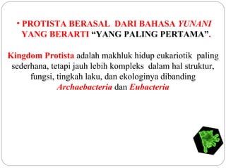 • PROTISTA BERASAL DARI BAHASA YUNANI
YANG BERARTI “YANG PALING PERTAMA”.
Kingdom Protista adalah makhluk hidup eukariotik paling
sederhana, tetapi jauh lebih kompleks dalam hal struktur,
fungsi, tingkah laku, dan ekologinya dibanding
Archaebacteria dan Eubacteria
 