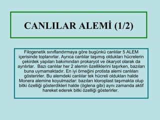 CANLILAR ALEMİ (1/2)

    Filogenetik ııڱԻıya göre bugünkü canlılar 5 ALEM
içerisinde toplanırlar. Ayrıca canlılar taşımış oldukları hücrelerin
   çekirdek yapıları bakımından prokaryot ve ökaryot olarak da
ayrılırlar. Bazı canlılar her 2 alemin özelliklerini taşırken, bazıları
    buna uymamaktadır. En iyi örneğini protista alemi canlıları
    gösterirler. Bu alemdeki canlılar tek hücreli oldukları halde
 Monera alemine koyulmazlar: bazıları kloroplast taşımakta olup
 bitki özelliği gösterdikleri halde (öglena gibi) aynı zamanda aktif
                hareket ederek bitki özelliği gösterirler.
 