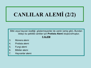 CANLILAR ALEMİ (2/2)

 Bitki veya hayvan özelliği göstermeyenler de vardır (amip gibi). Bundan
          dolayı bu şekilde canlılar için Protista Alemi oluşturulmuştur.
                                   5 ALEM
3.     Monera alemi
4.     Protista alemi
5.     Fungi alemi
6.     Bitkiler alemi
7.     Hayvanlar alemi
 