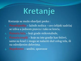 Kretanje se može obavljati preko :
1.   Pseudopodija – lažnih nožica – ceo ćelijski sadržaj
     se izliva u jednom pravcu i tako se kreću,
2.   Pomoću biča – koji grade mikrotubule,
3.   Pomoću treplji – koje su iste gradje kao bičevi,
     samo su kraći i mogu se nalaziti duž celog tela, ili
     na odredjenim delovima.
4.   Nepokretni – sesilni, sporozoe
 