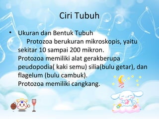 Ciri Tubuh
• Ukuran dan Bentuk Tubuh
Protozoa berukuran mikroskopis, yaitu
sekitar 10 sampai 200 mikron.
Protozoa memiliki alat gerakberupa
peudopodia( kaki semu) silia(bulu getar), dan
flagelum (bulu cambuk).
Protozoa memiliki cangkang.

 