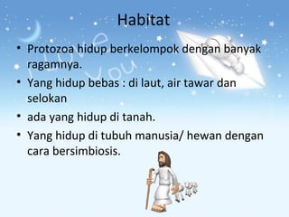 Habitat
• Protozoa hidup berkelompok dengan banyak
ragamnya.
• Yang hidup bebas : di laut, air tawar dan
selokan
• ada yang hidup di tanah.
• Yang hidup di tubuh manusia/ hewan dengan
cara bersimbiosis.

 