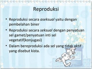Reproduksi
• Reproduksi secara aseksual yaitu dengan
pembelahan biner
• Reproduksi secara seksual dengan penyatuan
sel gamet/penyatuan inti sel
vegetatif(konjugasi)
• Dalam bereproduksi ada sel yang tidak aktif
yang disebut kista.

 