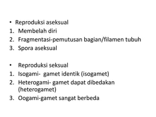 • Reproduksi aseksual
1. Membelah diri
2. Fragmentasi-pemutusan bagian/filamen tubuh
3. Spora aseksual
• Reproduksi seksual
1. Isogami- gamet identik (isogamet)
2. Heterogami- gamet dapat dibedakan
(heterogamet)
3. Oogami-gamet sangat berbeda
 