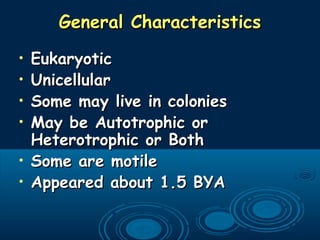 General CharacteristicsGeneral Characteristics
• EukaryoticEukaryotic
• UnicellularUnicellular
• Some may live in coloniesSome may live in colonies
• May be Autotrophic orMay be Autotrophic or
Heterotrophic or BothHeterotrophic or Both
• Some are motileSome are motile
• Appeared about 1.5 BYAAppeared about 1.5 BYA
 
