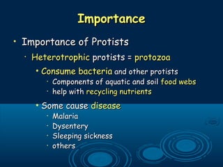 ImportanceImportance
• Importance of ProtistsImportance of Protists
•
HeterotrophicHeterotrophic protists =protists = protozoaprotozoa
• Consume bacteriaConsume bacteria and other protistsand other protists
•
Components of aquatic and soilComponents of aquatic and soil food websfood webs
•
help withhelp with recycling nutrientsrecycling nutrients
• Some causeSome cause diseasedisease
•
MalariaMalaria
•
DysenteryDysentery
•
Sleeping sicknessSleeping sickness
•
othersothers
 