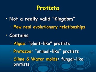 ProtistaProtista
• Not a really valid “Kingdom”Not a really valid “Kingdom”
•
Few real evolutionary relationshipsFew real evolutionary relationships
• ContainsContains
•
AlgaeAlgae: “plant-like” protists: “plant-like” protists
•
ProtozoaProtozoa: “animal-like” protists: “animal-like” protists
•
Slime & Water moldsSlime & Water molds: fungal-like: fungal-like
protistsprotists
 