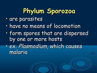 Phylum SporozoaPhylum Sporozoa
• are parasitesare parasites
• have no means of locomotionhave no means of locomotion
• form spores that are dispersedform spores that are dispersed
by one or more hostsby one or more hosts
• ex.ex. PlasmodiumPlasmodium, which causes, which causes
malariamalaria
 