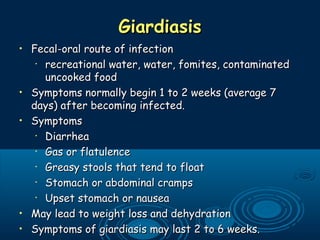 GiardiasisGiardiasis
• Fecal-oral route of infectionFecal-oral route of infection
•
recreational water, water, fomites, contaminatedrecreational water, water, fomites, contaminated
uncooked fooduncooked food
• Symptoms normally begin 1 to 2 weeks (average 7Symptoms normally begin 1 to 2 weeks (average 7
days) after becoming infected.days) after becoming infected.
• SymptomsSymptoms
•
DiarrheaDiarrhea
•
Gas or flatulenceGas or flatulence
•
Greasy stools that tend to floatGreasy stools that tend to float
•
Stomach or abdominal crampsStomach or abdominal cramps
•
Upset stomach or nauseaUpset stomach or nausea
• May lead to weight loss and dehydrationMay lead to weight loss and dehydration
• Symptoms of giardiasis may last 2 to 6 weeks.Symptoms of giardiasis may last 2 to 6 weeks.
 