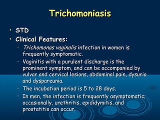 TrichomoniasisTrichomoniasis
• STDSTD
• Clinical Features:Clinical Features:
•
Trichomonas vaginalisTrichomonas vaginalis infection in women isinfection in women is
frequently symptomatic. frequently symptomatic. 
•
Vaginitis with a purulent discharge is theVaginitis with a purulent discharge is the
prominent symptom, and can be accompanied byprominent symptom, and can be accompanied by
vulvar and cervical lesions, abdominal pain, dysuriavulvar and cervical lesions, abdominal pain, dysuria
and dyspareunia. and dyspareunia. 
•
The incubation period is 5 to 28 days. The incubation period is 5 to 28 days. 
•
In men, the infection is frequently asymptomatic;In men, the infection is frequently asymptomatic;
occasionally, urethritis, epididymitis, andoccasionally, urethritis, epididymitis, and
prostatitis can occur.prostatitis can occur.
 